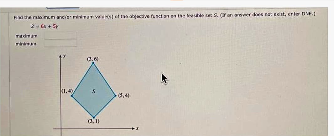 Find the maximum and/or minimum value(s) of the objective function on the feasible set S. (If an answer does not exist, enter DNE.)
Z = 6x + 5y
maximum
minimum
(1.4)
(3,6)
S
(3.1)
(5.4)