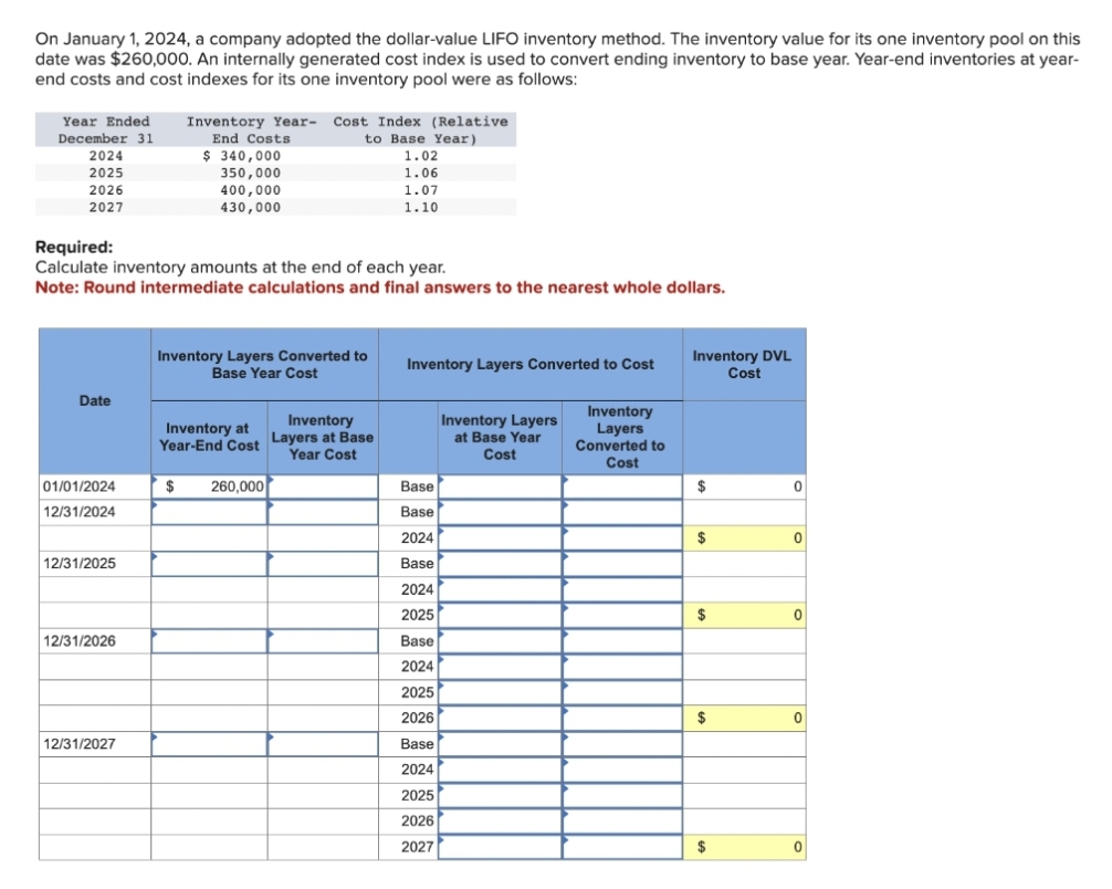 On January 1, 2024, a company adopted the dollar-value LIFO inventory method. The inventory value for its one inventory pool on this
date was $260,000. An internally generated cost index is used to convert ending inventory to base year. Year-end inventories at year-
end costs and cost indexes for its one inventory pool were as follows:
Year Ended
December 31
2024
2025
2026
2027
Date
01/01/2024
12/31
Required:
Calculate inventory amounts at the end of each year.
Note: Round intermediate calculations and final answers to the nearest whole dollars.
12/31/2025
12/31/2026
Inventory Year- Cost Index (Relative
End Costs
to Base Year)
12/31/2027
$ 340,000
350,000
400,000
430,000
Inventory Layers Converted to
Base Year Cost
Inventory
Inventory at
Year-End Cost Layers at Base
Year Cost
1.02
1.06
1.07
1.10
$ 260,000
Inventory Layers Converted to Cost
Base
Base
2024
Base
2024
2025
Base
2024
2025
2026
Base
2024
2025
2026
2027
Inventory Layers
at Base Year
Cost
Inventory
Layers
Converted to
Cost
Inventory DVL
Cost
$
$
$
$
$
0
0
0
0
0