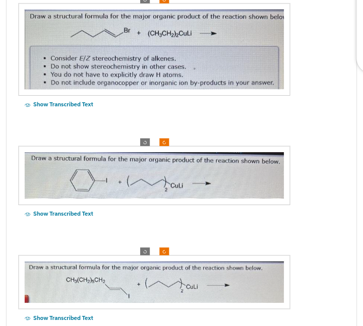 Draw a structural formula for the major organic product of the reaction shown below
Br
. Consider E/Z stereochemistry of alkenes.
• Do not show stereochemistry in other cases.
• You do not have to explicitly draw H atoms.
• Do not include organocopper or inorganic ion by-products in your answer.
Show Transcribed Text
+ (CH3CH₂)2Culi
Draw a structural formula for the major organic product of the reaction shown below.
0.ma
Show Transcribed Text
Show Transcribed Text
CULI
Draw a structural formula for the major organic product of the reaction shown below.
CH3(CH2)5CH2
CuLi