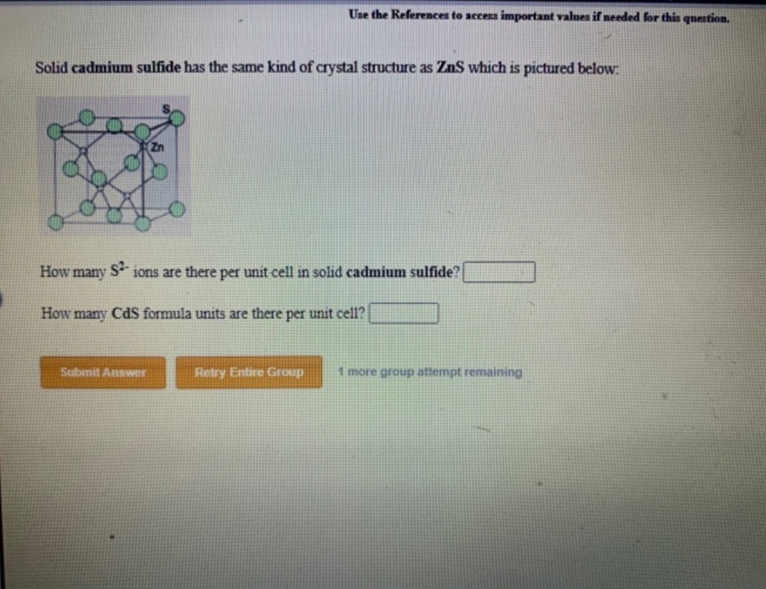 Solid cadmium sulfide has the same kind of crystal structure as ZnS which is pictured below:
How many
Use the References to access important values if needed for this question.
$²-
ions are there per unit cell in solid cadmium sulfide?
How many CdS formula units are there per unit cell?
Submit Answer
Retry Entire Group
1 more group attempt remaining