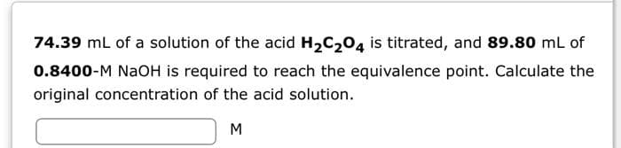 74.39 mL of a solution of the acid H₂C₂O4 is titrated, and 89.80 mL of
0.8400-M NaOH is required to reach the equivalence point. Calculate the
original concentration of the acid solution.
M