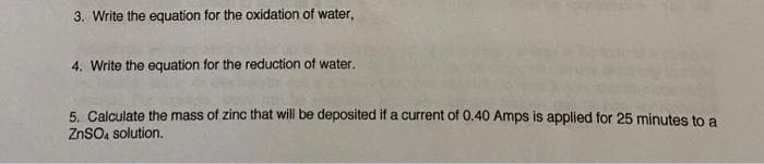 3. Write the equation for the oxidation of water,
4. Write the equation for the reduction of water.
5. Calculate the mass of zinc that will be deposited if a current of 0.40 Amps is applied for 25 minutes to a
ZnSO4 solution.