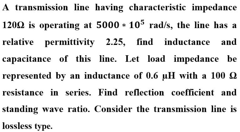 A transmission line having characteristic impedance
1202 is operating at 5000 * 105 rad/s, the line has a
relative permittivity 2.25, find inductance and
capacitance of this line. Let load impedance be
represented by an inductance of 0.6 uH with a 100 Q
resistance in series. Find reflection coefficient and
standing wave ratio. Consider the transmission line is
lossless type.
