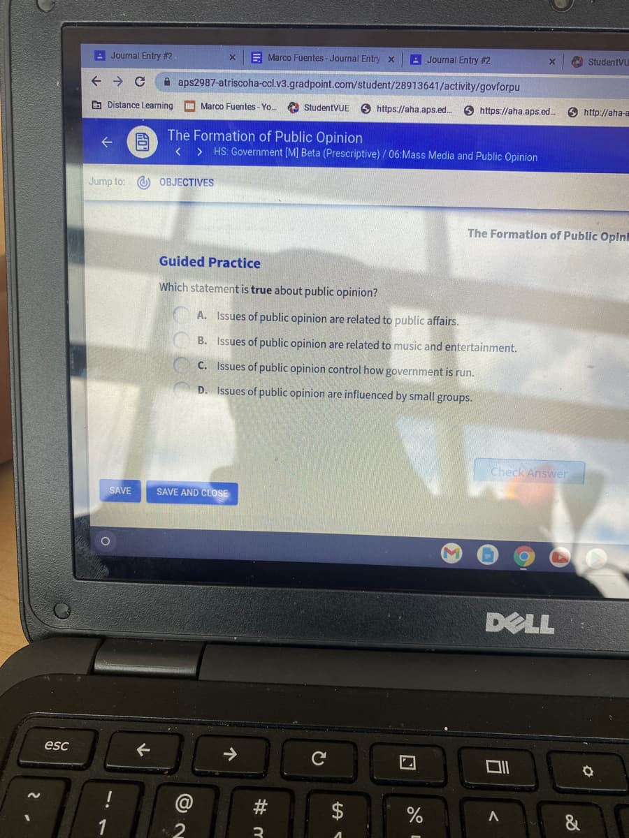 : Journal Entry #2.
E Marco Fuentes-Journal Entry x
A Journal Entry #2
StudentVu
A aps2987-atriscoha-ccl.v3.gradpoint.com/student/28913641/activity/govforpu
B Distance Learning O Marco Fuentes - Yo.
O StudentVUE
O https://aha.aps.ed...
O https://aha.aps.ed.
http://aha-a
目
The Formation of Public Opinion
< > HS: Government [M] Beta (Prescriptive) / 06:Mass Media and Public Opinion
Jump to: O OBJECTIVES
The Formation of Public Opin
Guided Practice
Which statement is true about public opinion?
A. Issues of public opinion are related to public affairs.
B. Issues of public opinion are related to music and entertainment.
C. Issues of public opinion control how government is run.
D. Issues of public opinion are influenced by small groups.
Check Answer
SAVE
SAVE AND CLOSE
DELL
esc
@
&
3
%24
