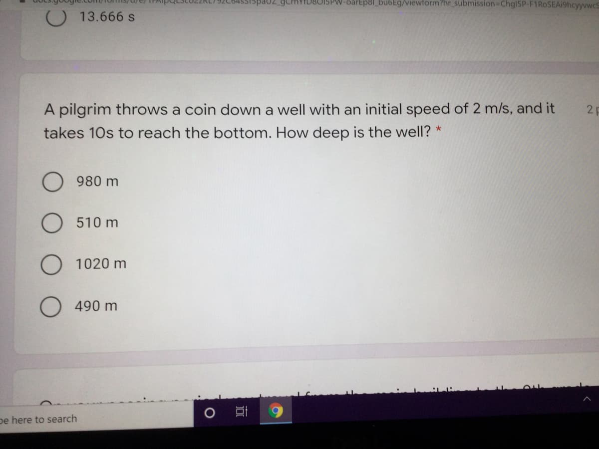 15pa02 GCPRYID80ISPW-barEp8l_bu6Eg/viewform?hr_submission-DChgl5P-F1RoSEA19hcyyvwcS
O 13.666 s
A pilgrim throws a coin down a well with an initial speed of 2 m/s, and it
takes 10s to reach the bottom. How deep is the well? *
2 p
980 m
510 m
1020 m
O 490 m
pe here to search
