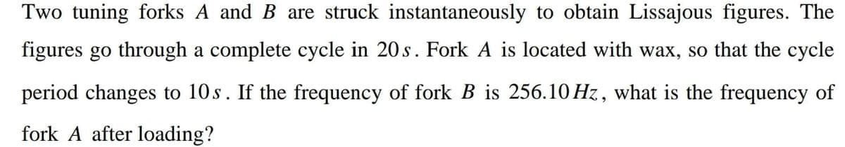 Two tuning forks A and B are struck instantaneously to obtain Lissajous figures. The
figures go through a complete cycle in 20s. Fork A is located with wax, so that the cycle
period changes to 10s. If the frequency of fork B is 256.10 Hz, what is the frequency of
fork A after loading?
