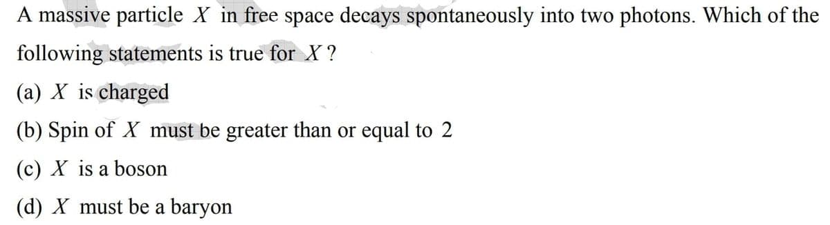 A massive particle X in free space decays spontaneously into two photons. Which of the
following statements is true for X ?
(a) X is charged
(b) Spin of X must be greater than or equal to 2
(c) X is a boson
(d) X must be a baryon
