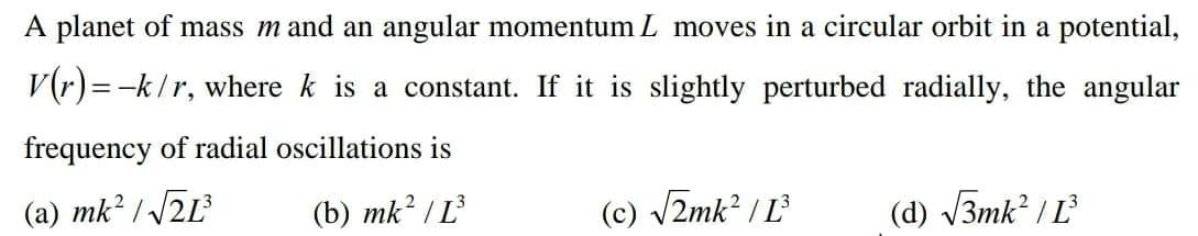 A planet of mass m and an angular momentum L moves in a circular orbit in a potential,
V(r)=-k/r, where k is a constant. If it is slightly perturbed radially, the angular
frequency of radial oscillations is
(a) mk² / /2L3
(b) mk? / L
(c) V2mk? / L
(d) V3mk? / L
