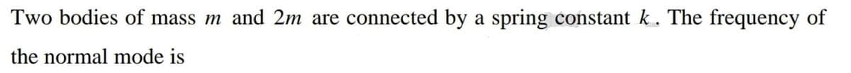 Two bodies of mass m and 2m are connected by a spring constant k. The frequency of
the normal mode is
