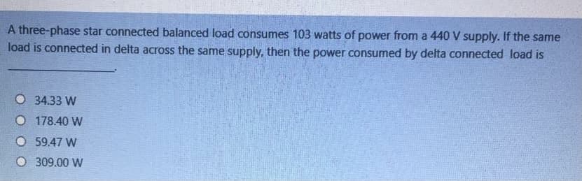 A three-phase star connected balanced load consumes 103 watts of power from a 440 V supply. If the same
load is connected in delta across the same supply, then the power consumed by delta connected load is
O 34.33 W
O 178.40 W
O 59.47 W
O 309.00 W
