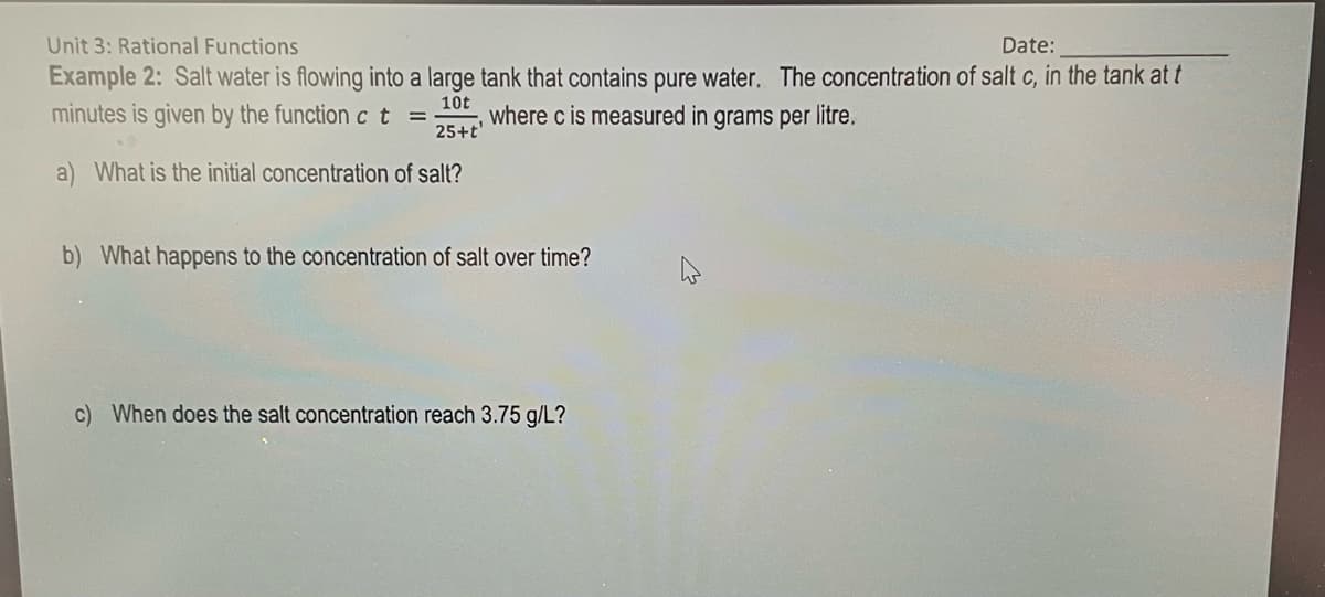 Unit 3: Rational Functions
Date:
Example 2: Salt water is flowing into a large tank that contains pure water. The concentration of salt c, in the tank at t
10t
minutes is given by the function c t = where c is measured in grams per litre.
25+t
a) What is the initial concentration of salt?
b) What happens to the concentration of salt over time?
c) When does the salt concentration reach 3.75 g/L?