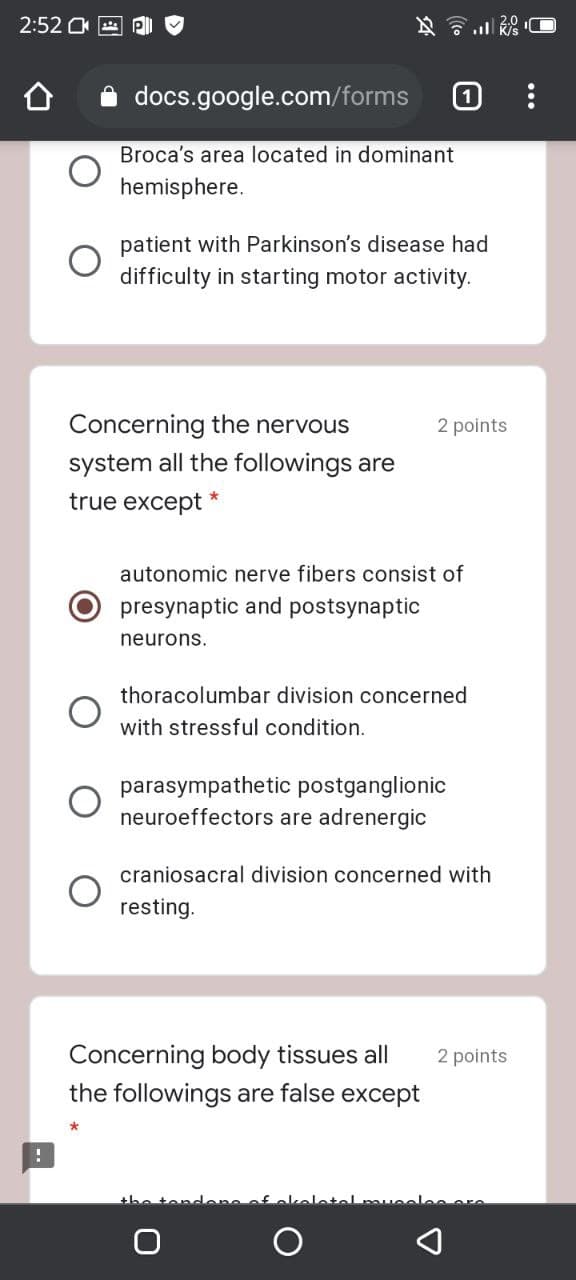 2:52
docs.google.com/forms
Broca's area located in dominant
hemisphere.
patient with Parkinson's disease had
difficulty in starting motor activity.
Concerning the nervous
2 points
system all the followings are
true except *
autonomic nerve fibers consist of
presynaptic and postsynaptic
neurons.
thoracolumbar division concerned
with stressful condition.
parasympathetic postganglionic
neuroeffectors are adrenergic
craniosac
division concerned with
resting.
Concerning body tissues all
the followings are false except
2 points
the ter
