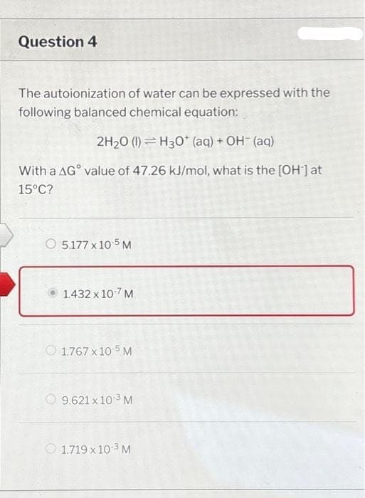 Question 4
The autoionization of water can be expressed with the
following balanced chemical equation:
2H₂0 (1) H30* (aq) + OH- (aq)
With a AG value of 47.26 kJ/mol, what is the [OH-] at
15°C?
5.177 x 10-5 M
1.432 x 10-7 M
1.767 x 10 5 M
9.621 x 10-³ M
1.719 x 10-³ M