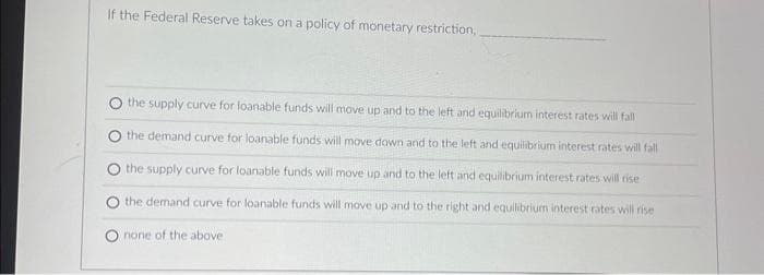 If the Federal Reserve takes on a policy of monetary restriction,
the supply curve for loanable funds will move up and to the left and equilibrium interest rates will fall
the demand curve for loanable funds will move down and to the left and equilibrium interest rates will fall
the supply curve for loanable funds will move up and to the left and equilibrium interest rates will rise
the demand curve for loanable funds will move up and to the right and equilibrium interest rates will rise
none of the above