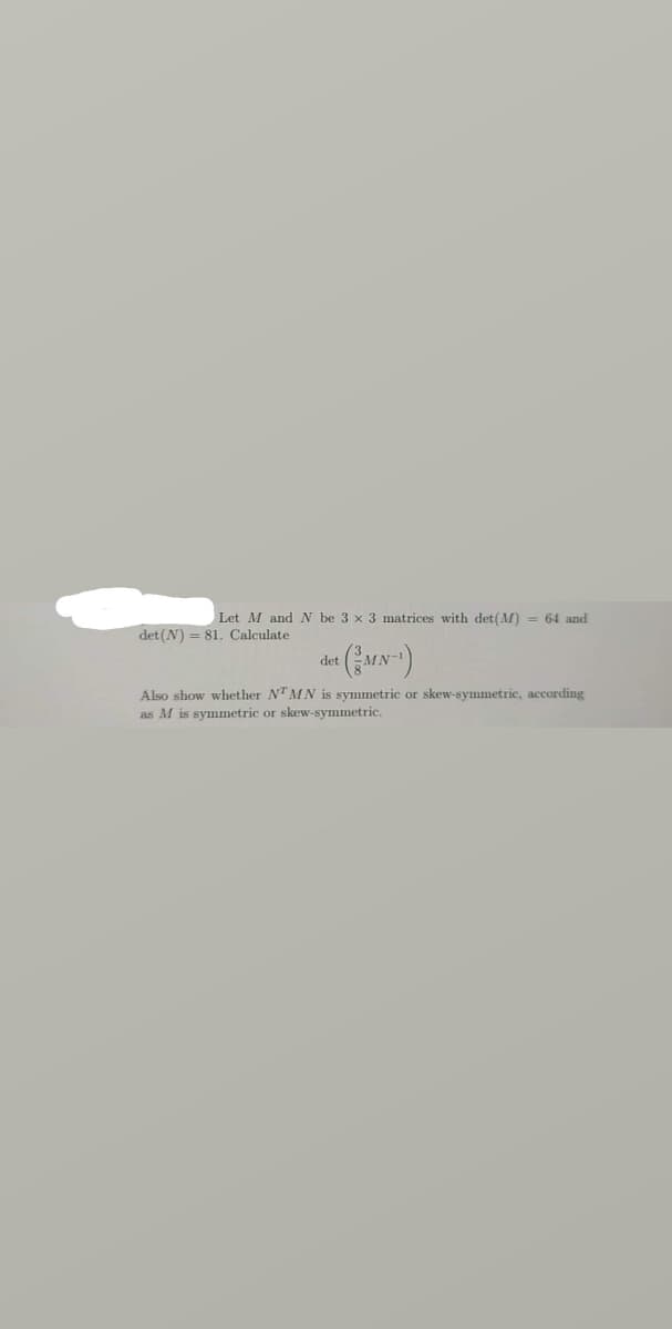 Let M and N be 3 x 3 matrices with det(M) = 64 and
det(N) = 81. Calculate
det
Also show whether NTMN is symmetric or skew-symmetric, acording
as M is symmetric or skew-symmetric.
