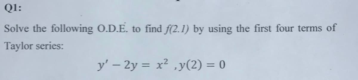 Q1:
Solve the following O.D.E. to find f(2.1) by using the first four terms of
Taylor series:
y' - 2y = x²,y(2) = 0