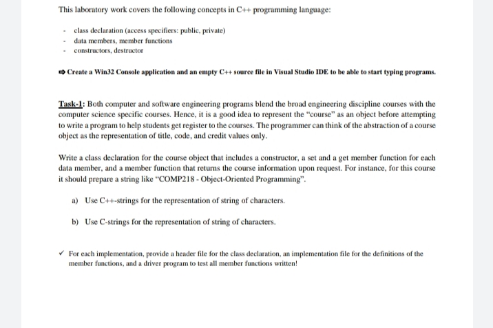 This laboratory work covers the following concepts in C++ programming language:
class declaration (access specifiers: public, private)
data members, member functions
- constructors, destructor
Create a Win32 Console application and an empty C++ source file in Visual Studio IDE to be able to start typing programs.
Task-1: Both computer and software engineering programs blend the broad engineering discipline courses with the
computer science specific courses. Hence, it is a good idea to represent the "course" as an object before attempting
to write a program to help students get register to the courses. The programmer can think of the abstraction of a course
object as the representation of title, code, and credit values only.
Write a class declaration for the course object that includes a constructor, a set and a get member function for each
data member, and a member function that returns the course information upon request. For instance, for this course
it should prepare a string like "COMP218 - Object-Oriented Programming".
a) Use C++-strings for the representation of string of characters.
b) Use C-strings for the representation of string of characters.
For cach implementation, provide a header file for the class declaration, an implementation file for the definitions of the
member functions, and a driver program to test all member functions written!
