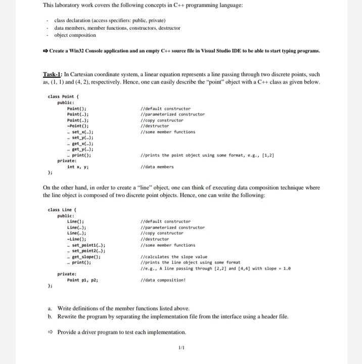 This laboratory work covers the following concepts in C++ programming language:
class declaration (access specifiers: public, private)
data members, member functions, constructors, destructor
object composition
Create a Win32 Console application and an empty C++ source file in Visual Studio IDE to be able to start typing programs.
Task-1: In Cartesian coordinate system, a linear equation represents a line passing through two discrete points, such
as, (1, 1) and (4, 2), respectively. Hence, one can easily describe the "point" object with a C++ class as given below.
class Point (
public:
Point ();
Point (-);
Point (-);
-Point ();
- set_x();
- set y(-);
- get_x();
- get_y();
- print();
private:
int x, y;
//default constructor
// paraneterized constructor
//copy constructor
// destructor
// sone menber functions
I/prints the point object using some fornat, e.g., [1,2]
1/data menbers
On the other hand, in order to create a "line" object, one can think of executing data composition technique where
the line object is composed of two discrete point objects. Hence, one can write the following:
class Line (
public:
Line();
Line(-);
Line(-);
-Line();
- set_pointi(-);
- set_point2(-);
//default constructor
// paraneterized constructor
//copy constructor
// destructor
// sone menber functions
- get_slope();
- print();
//calculates the slope value
//prints the line object using sone format
//e.g., A line passing through [2,2] and [4,4] with slope - 1.0
private:
Point pi, p2;
1/data conposition!
a. Write definitions of the member functions listed above.
b. Rewrite the program by separating the implementation file from the interface using a header file.
O Provide a driver program to test each implementation.
1/1
