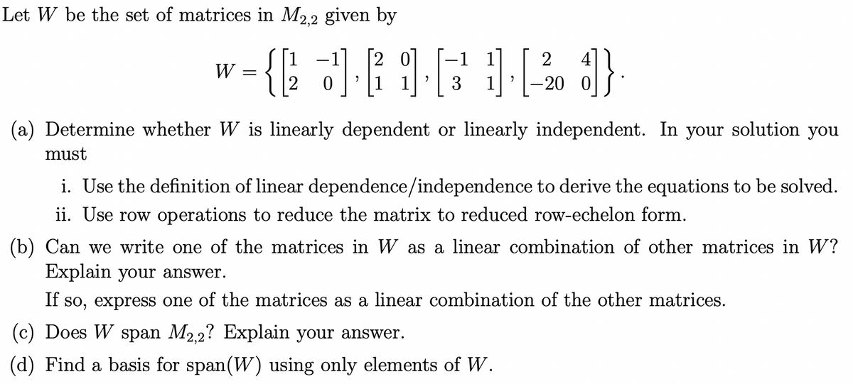 Let W be the set of matrices in M2.2 given by
2 0
|1 1
1
-1 1
2
4
W
3
1
-20 0
(a) Determine whether W is linearly dependent or linearly independent. In your solution you
must
i. Use the definition of linear dependence/independence to derive the equations to be solved.
ii. Use row operations to reduce the matrix to reduced row-echelon form.
(b) Can we write one of the matrices in W as a linear combination of other matrices in W?
Explain your answer.
If so, express one of the matrices as a linear combination of the other matrices.
(c) Does W span M2,2? Explain your answer.
(d) Find a basis for span(W) using only elements of W.
