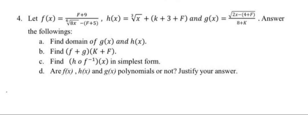 F+9
2x-(4+F)
4. Let f(x) =
h(x) = Vx + (k + 3+ F) and g(x) :
. Answer
%3D
V8x -(F+5)
8+K
the followings:
a. Find domain of g(x) and h(x).
b. Find (f + g)(K +F).
c. Find (hof-)(x) in simplest form.
d. Are f(x) , h(x) and g(x) polynomials or not? Justify your answer.
