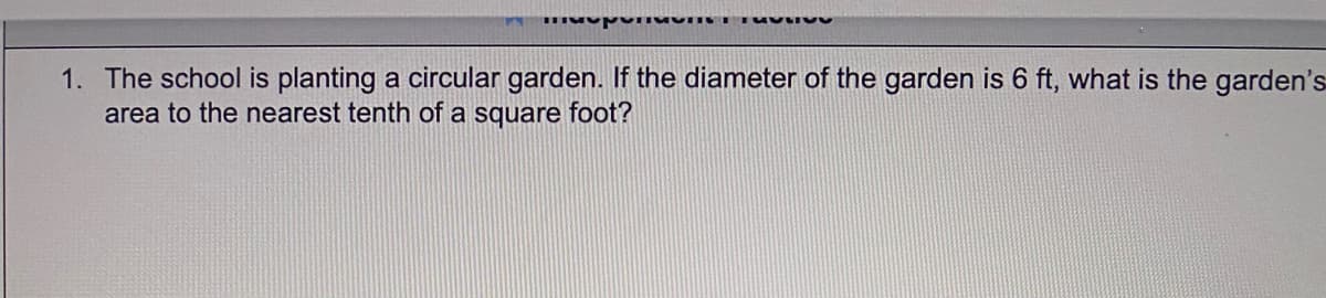 1. The school is planting a circular garden. If the diameter of the garden is 6 ft, what is the garden's
area to the nearest tenth of a square foot?
