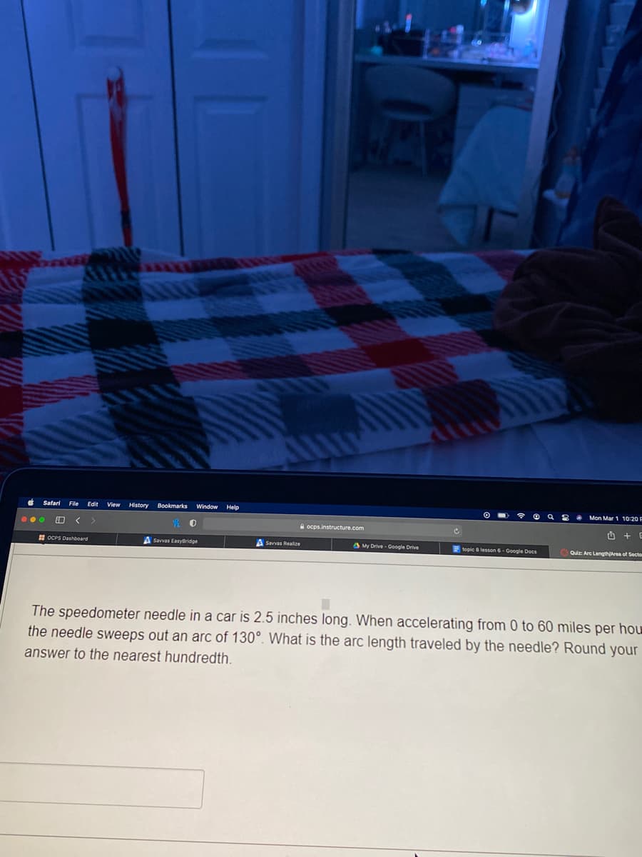 Safari
File
Edit
View
History Bookmarks
Window Help
O Q 8 . Mon Mar 1 10:20 F
...
A ocps.instructure.com
H OCPS Dashboard
A Savvas EasyBridge
A Savvas Realize
My Drive - Google Drive
E topic 8 lesson 6- Google Docs
Quiz: Arc LengthArea of Secto
The speedometer needle in a car is 2.5 inches long. When accelerating from 0 to 60 miles per hou
the needle sweeps out an arc of 130°. What is the arc length traveled by the needle? Round your
answer to the nearest hundredth.
