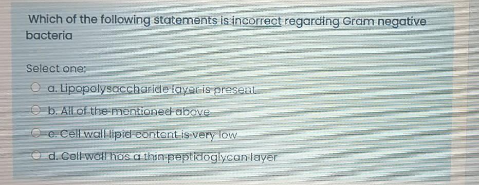 Which of the following statements is incorrect regarding Gram negative
bacteria
Select one:
O a. Lipopolysaccharide layeris present
Ob. All of the mentioned above
O c. Cell wall lipid content is very low
O d.Cell waIlhas a thin peptidoglyean layer
