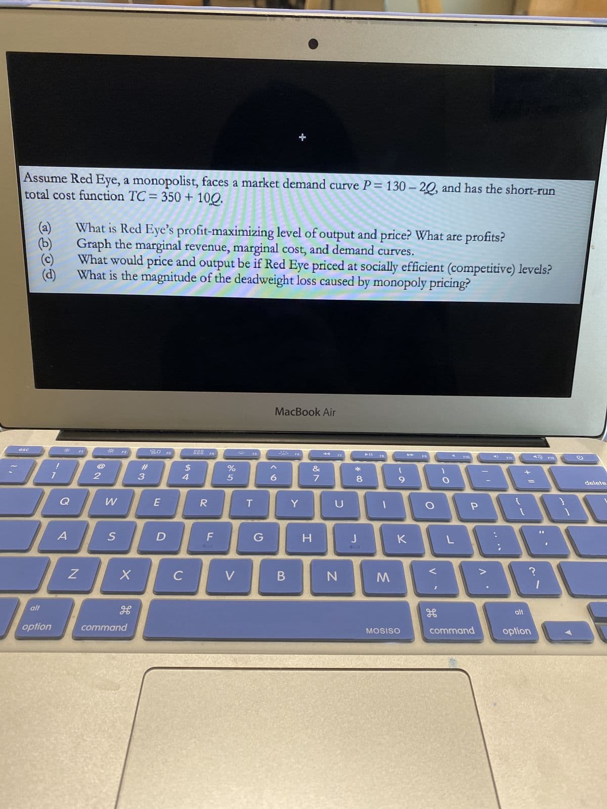 Assume Red Eye, a monopolist, faces a market demand curve P= 130-20, and has the short-run
total cost function TC= 350 + 100.
(a)
What is Red Eye's profit-maximizing level of output and price? What are profits?
(b)
Graph the marginal revenue, marginal cost, and demand curves.
(c)
(d)
What would price and output be if Red Eye priced at socially efficient (competitive) levels?
What is the magnitude of the deadweight loss caused by monopoly pricing?
MacBook Air
DOO
esc
F1
F2
20
F3
F4
F5
F6
F7
F9
F10
F12
#
$
%
JAADAG
2
3
4
5
Q
W
E
R
T
S
alt
option
A
Z
X
command
D
с
F
V
G
6
B
Y
&
7
H
U
N
*00
8
J
F8
1
(
9
K
M
MOSISO
O
V
H
O
L
P
command
V
F11
{
[
alt
option
10
]
2
delete