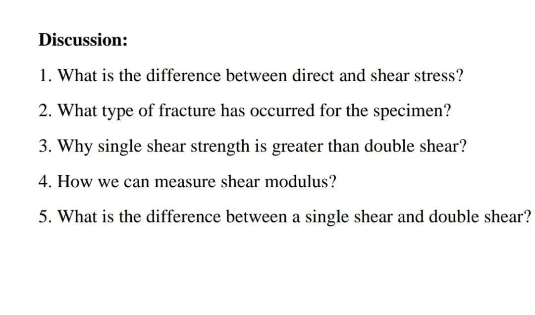 Discussion:
1. What is the difference between direct and shear stress?
2. What type of fracture has occurred for the specimen?
3. Why single shear strength is greater than double shear?
4. How we can measure shear modulus?
5. What is the difference between a single shear and double shear?
