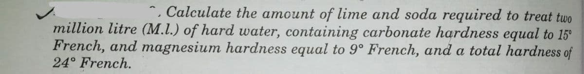 *, Calculate the amount of lime and soda required to treat two
million litre (M.L.) of hard water, containing carbonate hardness equal to 15°
French, and magnesium hardness equal to 9° French, and a total hardness of
24° French.
