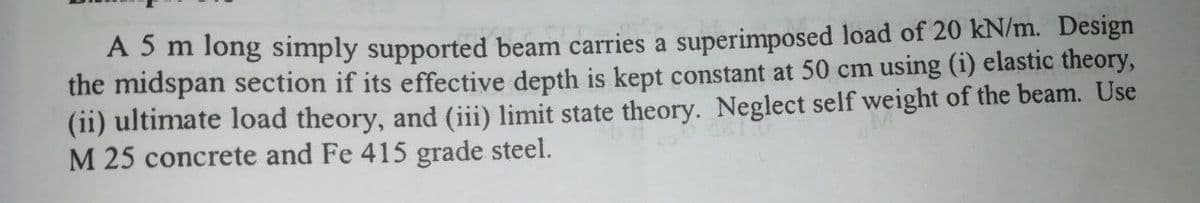 A5m long simply supported beam carries a superimposed load of 20 kN/m. Design
the midspan section if its effective depth is kept constant at 50 cm using (i) elastic theory,
(ii) ultimate load theory, and (iii) limit state theory. Neglect self weight of the beam. Use
M 25 concrete and Fe 415 grade steel.
