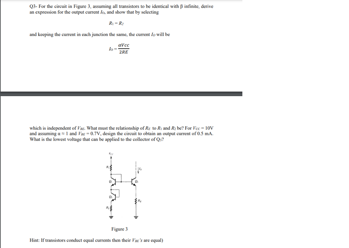 Q3- For the circuit in Figure 3, assuming all transistors to be identical with B infinite, derive
an expression for the output current Io, and show that by selecting
R1 = R2
and keeping the current in each junction the same, the current Io will be
aVcc
Io =
2RE
which is independent of VBe. What must the relationship of Re to R1 and R2 be? For Vcc = 10V
and assuming a z 1 and VBe = 0.7V, design the circuit to obtain an output current of 0.5 mA.
What is the lowest voltage that can be applied to the collector of Q3?
Figure 3
Hint: If transistors conduct equal currents then their VBe's are equal)
