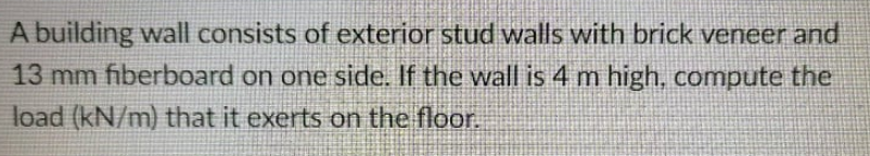 A building wall consists of exterior stud walls with brick veneer and
13 mm fiberboard on one side. If the wall is 4 m high, compute the
load (kN/m) that it exerts on the floor.
