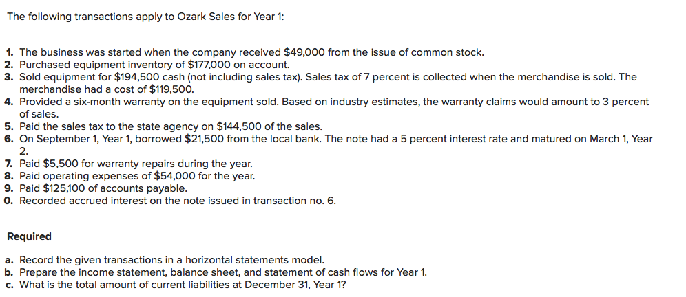 The following transactions apply to Ozark Sales for Year 1:
1. The business was started when the company received $49,000 from the issue of common stock.
2. Purchased equipment inventory of $177,000 on account.
3. Sold equipment for $194,500 cash (not including sales tax). Sales tax of 7 percent is collected when the merchandise is sold. The
merchandise had a cost of $119,500.
4. Provided a six-month warranty on the equipment sold. Based on industry estimates, the warranty claims would amount to 3 percent
of sales.
5. Paid the sales tax to the state agency on $144,500 of the sales.
6. On September 1, Year 1, borrowed $21,500 from the local bank. The note had a 5 percent interest rate and matured on March 1, Year
2.
7. Paid $5,500 for warranty repairs during the year.
8. Paid operating expenses of $54,000 for the year.
9. Paid $125,100 of accounts payable.
O. Recorded accrued interest on the note issued in transaction no. 6.
Required
a. Record the given transactions in a horizontal statements model.
b. Prepare the income statement, balance sheet, and statement of cash flows for Year 1.
c. What is the total amount of current liabilities at December 31, Year 1?
