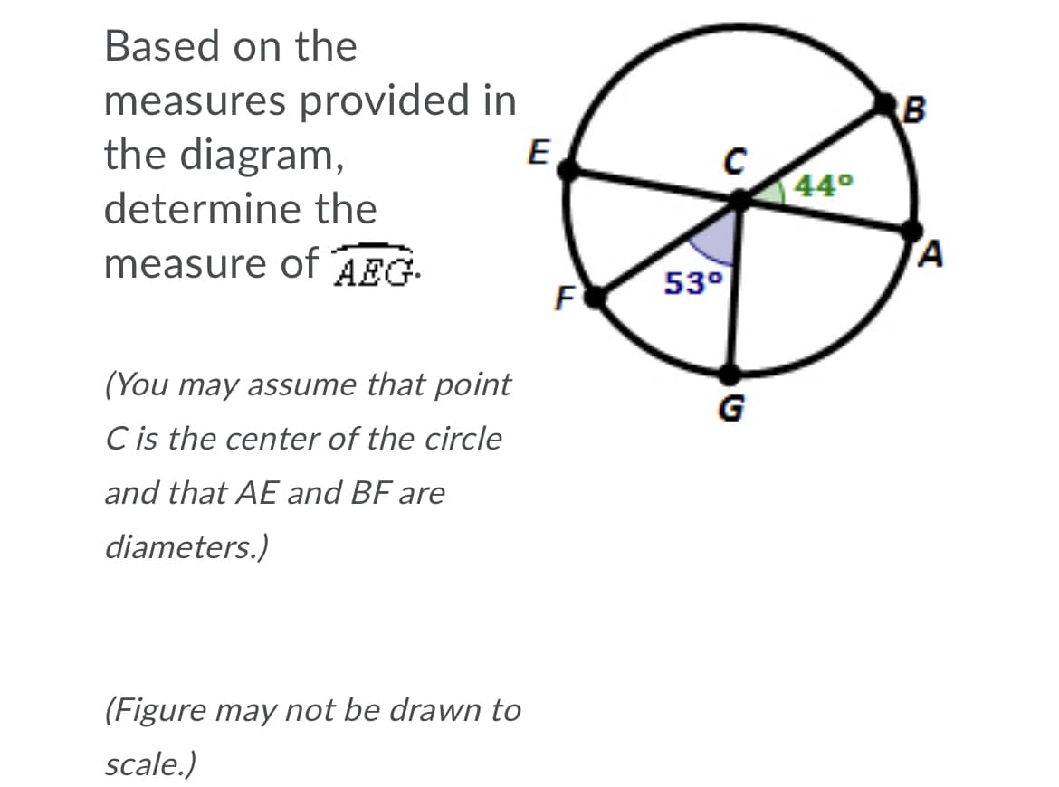 Based on the
measures provided in
the diagram,
B
E
44°
determine the
measure of AEG
F
53°
(You may assume that point
G
C is the center of the circle
and that AE and BF are
diameters.)
(Figure may not be drawn to
scale.)
