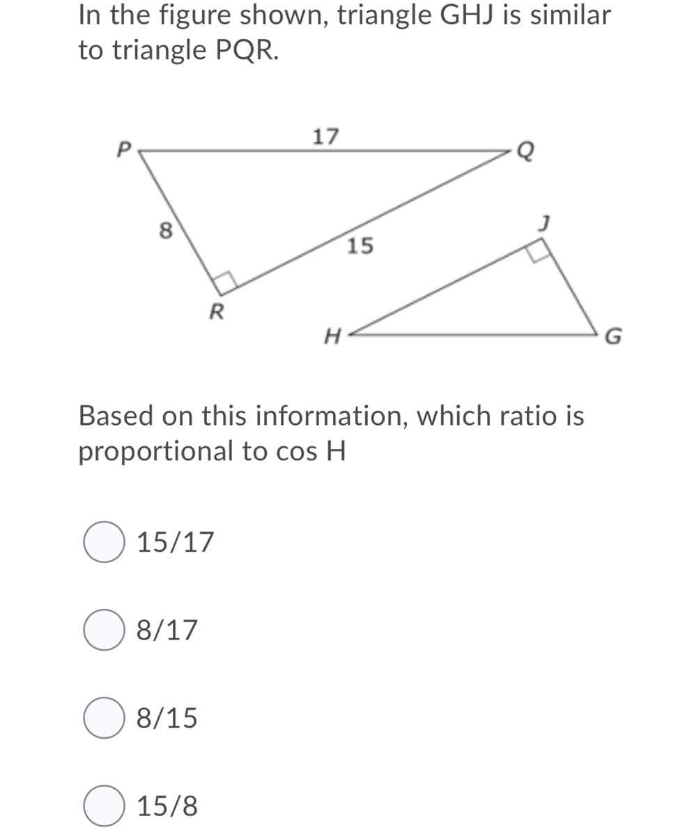 In the figure shown, triangle GHJ is similar
to triangle PQR.
17
8
15
R
G
Based on this information, which ratio is
proportional to cos H
O 15/17
O 8/17
O 8/15
O 15/8
