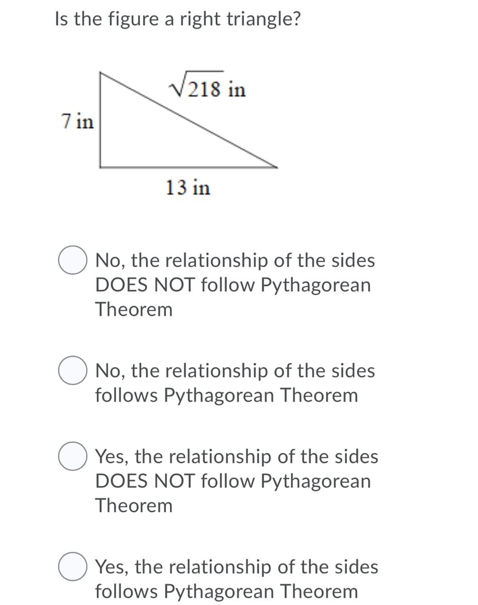 Is the figure a right triangle?
V218 in
7 in
13 in
No, the relationship of the sides
DOES NOT follow Pythagorean
Theorem
No, the relationship of the sides
follows Pythagorean Theorem
Yes, the relationship of the sides
DOES NOT follow Pythagorean
Theorem
Yes, the relationship of the sides
follows Pythagorean Theorem
