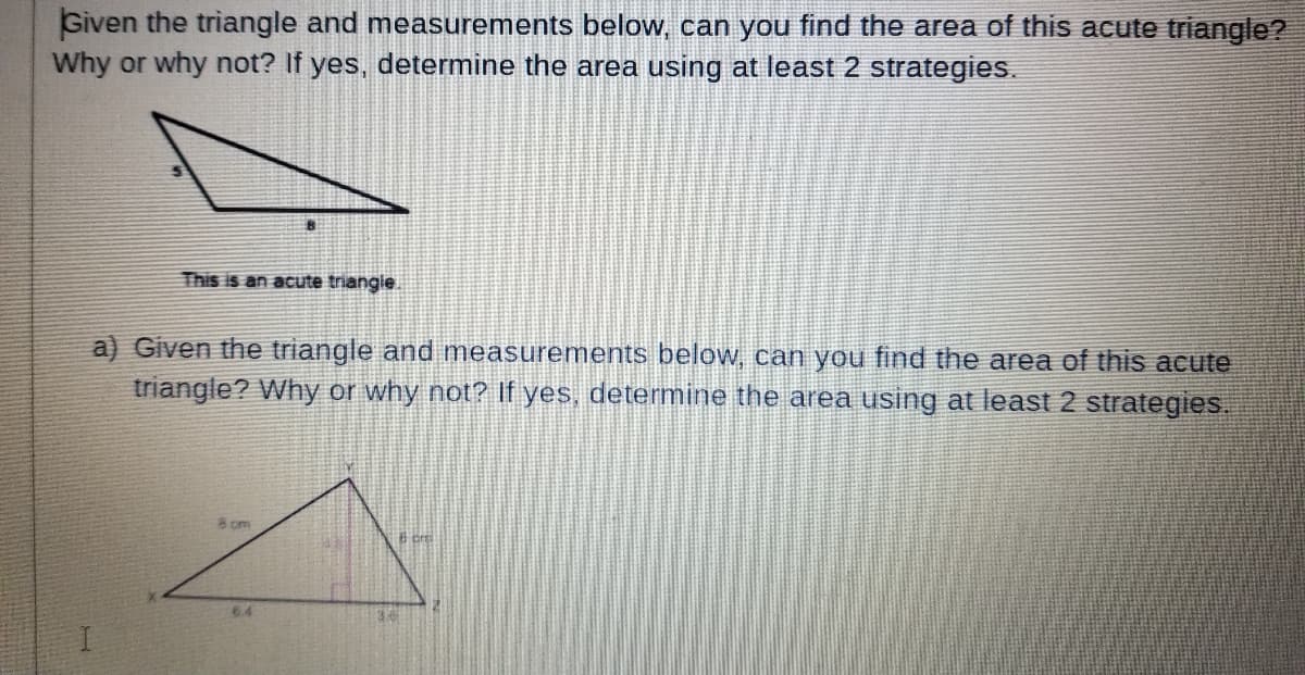 Given the triangle and measurements below, can you find the area of this acute triangle?
Why or why not? If yes, determine the area using at least 2 strategies.
This is an acute triangie
a) Given the triangle and measurements below, can you find the area of this acute
triangle? Why or why not? If yes, determine the area using at least 2 strategies.
8om
