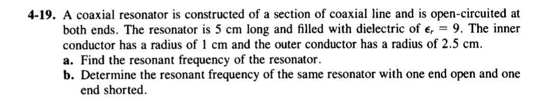 4-19. A coaxial resonator is constructed of a section of coaxial line and is open-circuited at
both ends. The resonator is 5 cm long and filled with dielectric of e, = 9. The inner
conductor has a radius of 1 cm and the outer conductor has a radius of 2.5 cm.
a. Find the resonant frequency of the resonator.
b. Determine the resonant frequency of the same resonator with one end open and one
end shorted.
