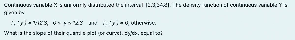 Continuous variable X is uniformly distributed the interval [2.3,34.8]. The density function of continuous variable Y is
given by
fy (y) = 1/12.3, 0≤ y ≤ 12.3 and fy (y) = 0, otherwise.
What is the slope of their quantile plot (or curve), dy/dx, equal to?