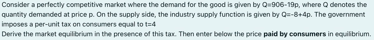 Consider a perfectly competitive market where the demand for the good is given by Q-906-19p, where Q denotes the
quantity demanded at price p. On the supply side, the industry supply function is given by Q=-8+4p. The government
imposes a per-unit tax on consumers equal to t=4
Derive the market equilibrium in the presence of this tax. Then enter below the price paid by consumers in equilibrium.