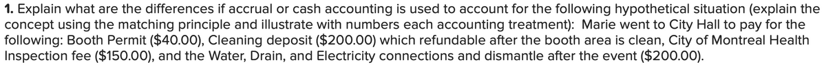 1. Explain what are the differences if accrual or cash accounting is used to account for the following hypothetical situation (explain the
concept using the matching principle and illustrate with numbers each accounting treatment): Marie went to City Hall to pay for the
following: Booth Permit ($40.00), Cleaning deposit ($200.00) which refundable after the booth area is clean, City of Montreal Health
Inspection fee ($150.00), and the Water, Drain, and Electricity connections and dismantle after the event ($200.00).