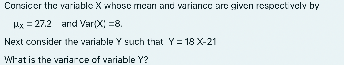 Consider the variable X whose mean and variance are given respectively by
Mx = 27.2 and Var (X) =8.
Next consider the variable Y such that Y = 18 X-21
What is the variance of variable Y?