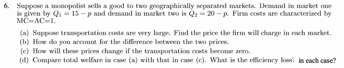 6. Suppose a monopolist sells a good to two geographically separated markets. Demand in market one
is given by Q₁ = 15 - p and demand in market two is Q2 = 20 - p. Firm costs are characterized by
MC=AC=1.
(a) Suppose transportation costs are very large. Find the price the firm will charge in each market.
(b) How do you account for the difference between the two prices.
(c) How will these prices change if the transportation costs become zero.
(d) Compare total welfare in case (a) with that in case (c). What is the efficiency loss! in each case?