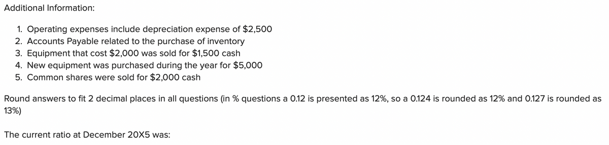 Additional Information:
1. Operating expenses include depreciation expense of $2,500
2. Accounts Payable related to the purchase of inventory
3. Equipment that cost $2,000 was sold for $1,500 cash
4. New equipment was purchased during the year for $5,000
5. Common shares were sold for $2,000 cash
Round answers to fit 2 decimal places in all questions (in % questions a 0.12 is presented as 12%, so a 0.124 is rounded as 12% and 0.127 is rounded as
13%)
The current ratio at December 20X5 was: