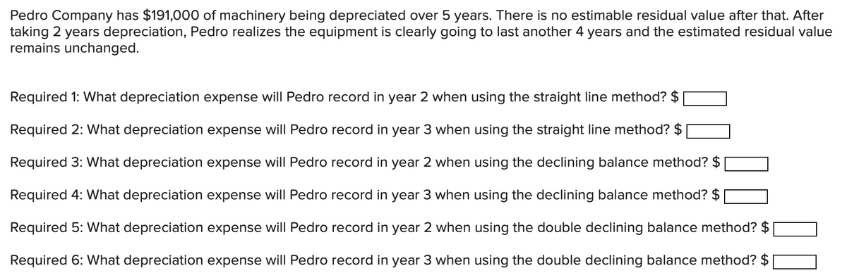 Pedro Company has $191,000 of machinery being depreciated over 5 years. There is no estimable residual value after that. After
taking 2 years depreciation, Pedro realizes the equipment is clearly going to last another 4 years and the estimated residual value
remains unchanged.
Required 1: What depreciation expense will Pedro record in year 2 when using the straight line method? $
Required 2: What depreciation expense will Pedro record in year 3 when using the straight line method? $
Required 3: What depreciation expense will Pedro record in year 2 when using the declining balance method? $
Required 4: What depreciation expense will Pedro record in year 3 when using the declining balance method? $
Required 5: What depreciation expense will Pedro record in year 2 when using the double declining balance method? $
Required 6: What depreciation expense will Pedro record in year 3 when using the double declining balance method? $