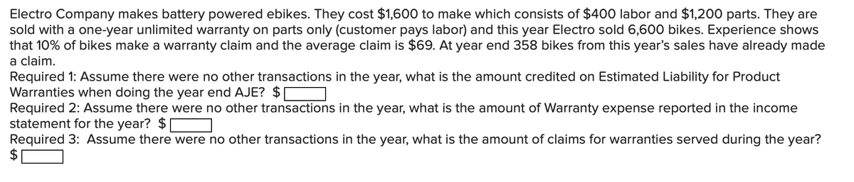 Electro Company makes battery powered ebikes. They cost $1,600 to make which consists of $400 labor and $1,200 parts. They are
sold with a one-year unlimited warranty on parts only (customer pays labor) and this year Electro sold 6,600 bikes. Experience shows
that 10% of bikes make a warranty claim and the average claim is $69. At year end 358 bikes from this year's sales have already made
a claim.
Required 1: Assume there were no other transactions in the year, what is the amount credited on Estimated Liability for Product
Warranties when doing the year end AJE? $
Required 2: Assume there were no other transactions in the year, what is the amount of Warranty expense reported in the income
statement for the year? $
Required 3: Assume there were no other transactions in the year, what is the amount of claims for warranties served during the year?