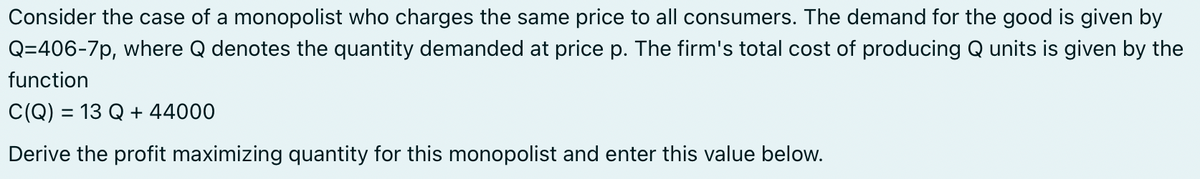 Consider the case of a monopolist who charges the same price to all consumers. The demand for the good is given by
Q=406-7p, where Q denotes the quantity demanded at price p. The firm's total cost of producing Q units is given by the
function
C(Q) = 13 Q + 44000
Derive the profit maximizing quantity for this monopolist and enter this value below.