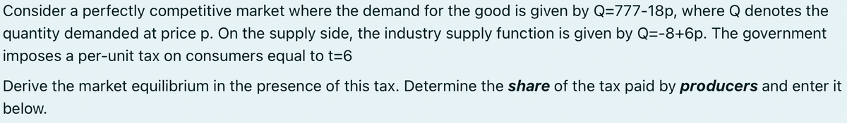 Consider a perfectly competitive market where the demand for the good is given by Q=777-18p, where Q denotes the
quantity demanded at price p. On the supply side, the industry supply function is given by Q=-8+6p. The government
imposes a per-unit tax on consumers equal to t=6
Derive the market equilibrium in the presence of this tax. Determine the share of the tax paid by producers and enter it
below.