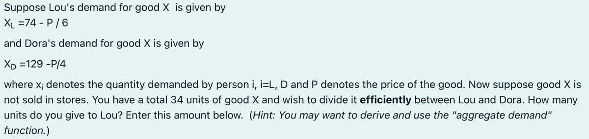 Suppose Lou's demand for good X is given by
XL =74 - P/6
and Dora's demand for good X is given by
XD =129 -P/4
where x; denotes the quantity demanded by person i, i=L, D and P denotes the price of the good. Now suppose good X is
not sold in stores. You have a total 34 units of good X and wish to divide it efficiently between Lou and Dora. How many
units do you give to Lou? Enter this amount below. (Hint: You may want to derive and use the "aggregate demand"
function.)